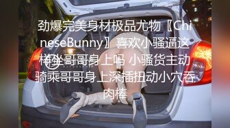 劲爆完美身材极品尤物〖ChineseBunny〗喜欢小骚逼这样坐哥哥身上吗 小骚货主动骑乘哥哥身上深插扭动小穴吞肉棒