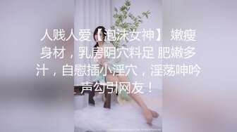 人贱人爱【泡沫女神】 嫩瘦身材，乳房阴穴料足 肥嫩多汁，自慰插小淫穴，淫荡呻吟声勾引网友！