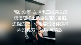 高价众筹-女神级三线美女嫩模酒店和土豪淫乱啪啪自拍,边操边说：你老婆没给你这样弄过,抓紧时间啊.高清版!