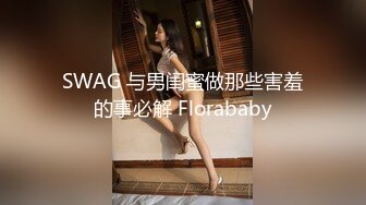 SWAG 与男闺蜜做那些害羞的事必解 Florababy