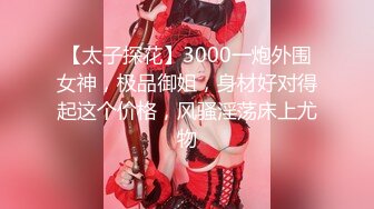 【太子探花】3000一炮外围女神，极品御姐，身材好对得起这个价格，风骚淫荡床上尤物