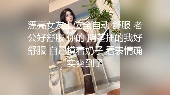 漂亮女友上位全自动 舒服 老公好舒服 你的 阴茎插的我好舒服 自己摸着奶子 看表情确实爽到了