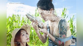 【经典Qian-P美女精选】屁股又圆又干净，肉肉的BB，黑丝大长腿，脸蛋漂亮，完美，开撸！