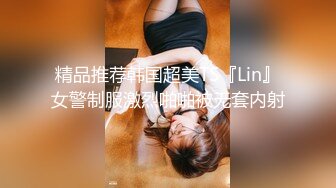 精品推荐韩国超美TS『Lin』女警制服激烈啪啪被无套内射