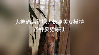 大神酒店约炮大长腿美女模特各种姿势爆插