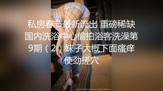 私房春节最新流出 重磅稀缺国内洗浴中心偷拍浴客洗澡第9期（2）妹子大概下面瘙痒使劲搓穴