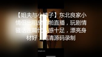 【姐夫与小姨子】东北良家小情侣出租房啪啪直播，玩剧情骚话连篇代入感十足，漂亮身材好，高清源码录制