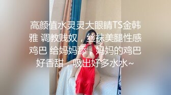 高颜值水灵灵大眼睛TS金韩雅 调教贱奴，丝袜美腿性感鸡巴 给妈妈舔，妈妈的鸡巴好香甜，吸出好多水水~