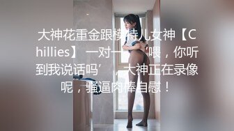 大神花重金跟模特儿女神【Chillies】 一对一，‘喂，你听到我说话吗’，大神正在录像呢，骚逼肉棒自慰！