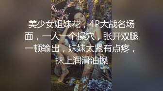 美少女姐妹花，4P大战名场面，一人一个操穴，张开双腿一顿输出，妹妹太紧有点疼，抹上润滑油操