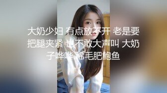 大奶少妇 有点放不开 老是要把腿夹紧 也不敢大声叫 大奶子哗哗 稀毛肥鲍鱼