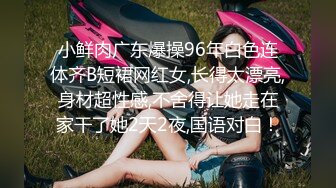 小鲜肉广东爆操96年白色连体齐B短裙网红女,长得太漂亮,身材超性感,不舍得让她走在家干了她2天2夜,国语对白！