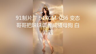 91制片厂 91KCM-036 变态哥哥把妹妹调教成骚母狗 白沛瑶