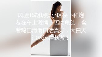 风骚TS胡玥枫小区楼下和炮友在车上激情，舌吻龟头，含着鸡巴滑滑口活真好，大白天追求这种刺激！