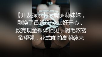 【开发探索】大胸萝莉妹妹，刚换了最新iPhone好开心，数完现金裸体相见，阴毛浓密欲望强，花式啪啪高潮袭来