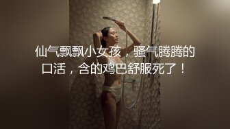 仙气飘飘小女孩，骚气腾腾的口活，含的鸡巴舒服死了！