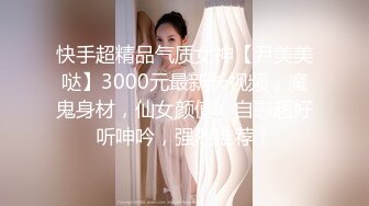 快手超精品气质女神【尹美美哒】3000元最新长视频，魔鬼身材，仙女颜值，自慰超好听呻吟，强烈推荐！