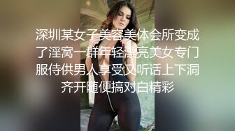 深圳某女子美容美体会所变成了淫窝一群年轻漂亮美女专门服侍供男人享受又听话上下洞齐开随便搞对白精彩