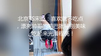 北京TS宋璇：喜欢就多吃点，漂亮帅哥的鸡巴就特别美味，吃起来光滑程亮！