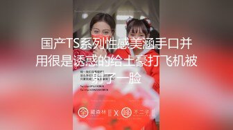 国产TS系列性感美涵手口并用很是诱惑的给土豪打飞机被射了一脸