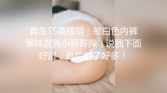 青岛TS黄檬萌：被白色内裤黑袜直男小哥哥操，说我下面好湿，最后射了好多！