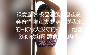 绿意盎然 极品淫荡人妻夜总会狩猎 丽江夫妻 老公送我来的~你今天没穿内裤呀！他喜欢你被肏呀 舔食蛋糕肉棒