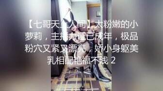 【七哥天上人间】太粉嫩的小萝莉，主播力证已成年，极品粉穴又紧又漂亮，娇小身躯美乳相配艳福不浅 2