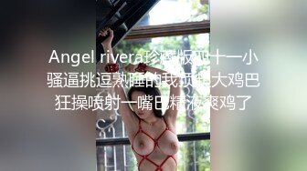 Angel rivera珍藏版四十一小骚逼挑逗熟睡的我顶起大鸡巴狂操喷射一嘴巴精液爽鸡了