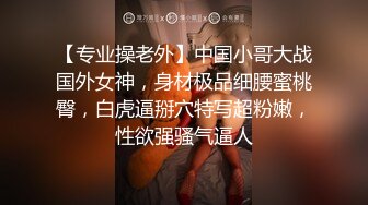 【专业操老外】中国小哥大战国外女神，身材极品细腰蜜桃臀，白虎逼掰穴特写超粉嫩，性欲强骚气逼人