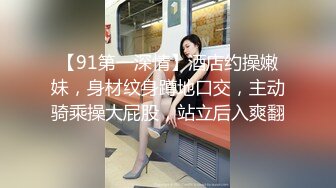 【91第一深情】酒店约操嫩妹，身材纹身蹲地口交，主动骑乘操大屁股，站立后入爽翻