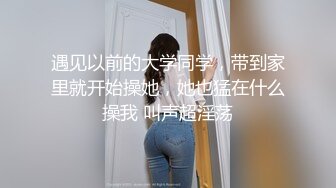 遇见以前的大学同学，带到家里就开始操她，她也猛在什么操我 叫声超淫荡