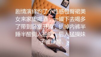 剧情演绎约了个性感包臀裙美女来家里喝酒，一罐下去喝多了带到卧室开操，扒掉内裤半睡半醒侧入抽插，后入猛操妹子被操醒