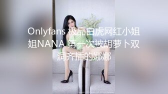 Onlyfans 极品白虎网红小姐姐NANA 第一次被胡萝卜双洞齐插的娜娜