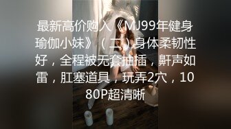 最新高价购入《MJ99年健身瑜伽小妹》（二）身体柔韧性好，全程被无套抽插，鼾声如雷，肛塞道具，玩弄2穴，1080P超清晰