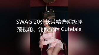 SWAG 20分长片精选超级淫荡视角、调教全辑 Cutelala