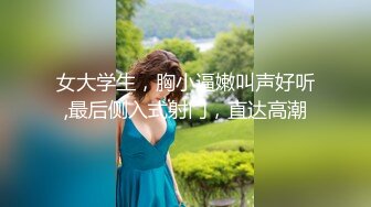 女大学生，胸小逼嫩叫声好听,最后侧入式射门，直达高潮