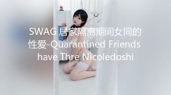 SWAG 居家隔离期间女同的性爱-Quarantined Friends have Thre Nicoledoshi