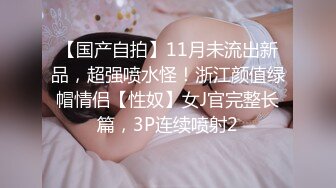 【国产自拍】11月未流出新品，超强喷水怪！浙江颜值绿帽情侣【性奴】女J官完整长篇，3P连续喷射2