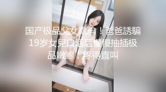 国产极品父女亂倫！爸爸誘騙19岁女兒口活后慢慢抽插极品嫩鲍，疼得直叫