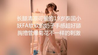 长腿清凉可爱的19岁泰国小妖FA软软的奶子手感超好舔胸撸管爆菊花不一样的刺激