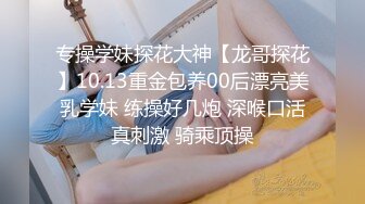 专操学妹探花大神【龙哥探花】10.13重金包养00后漂亮美乳学妹 练操好几炮 深喉口活真刺激 骑乘顶操