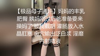 【极品母子通奸】妈妈的丰乳肥臀 姨妈刚过后爸准备要来操妈了 被我截胡 灌肠放入水晶肛塞 肏穴输出泛白浆 淫靡内射精液