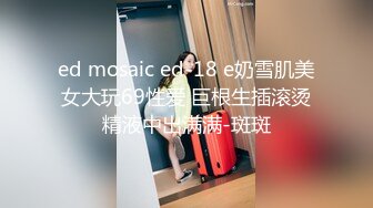 ed mosaic ed-18 e奶雪肌美女大玩69性爱 巨根生插滚烫精液中出满满-斑斑