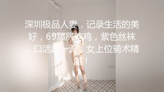 深圳极品人妻，记录生活的美好，69舔屄吃鸡，紫色丝袜，口活超一流，女上位骑术精湛！