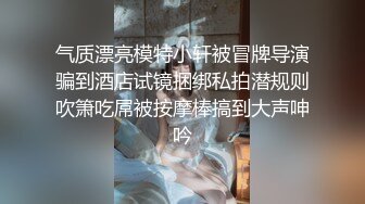 气质漂亮模特小轩被冒牌导演骗到酒店试镜捆绑私拍潜规则吹箫吃屌被按摩棒搞到大声呻吟