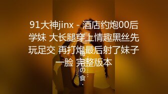 91大神jinx - 酒店约炮00后学妹 大长腿穿上情趣黑丝先玩足交 再打炮最后射了妹子一脸 完整版本