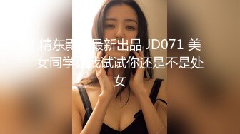 精东影业最新出品 JD071 美女同学让我试试你还是不是处女