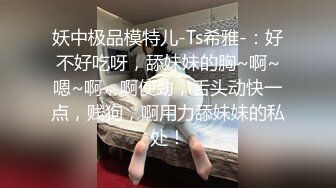 妖中极品模特儿-Ts希雅-：好不好吃呀，舔妹妹的胸~啊~嗯~啊，啊使劲，舌头动快一点，贱狗，啊用力舔妹妹的私处！