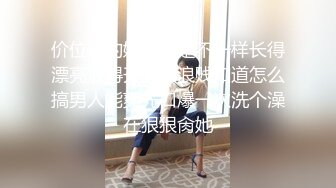 价位高的妹子就是不一样长得漂亮放得开又骚浪贱知道怎么搞男人能爽先口爆一次洗个澡在狠狠肏她