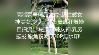 高端豪華精品大片-超性感女神美女沙發上被土豪瘋狂爆操自拍流出,絕美無碼女神,乳房挺拔,鮑魚粉嫩.720P無水印!..